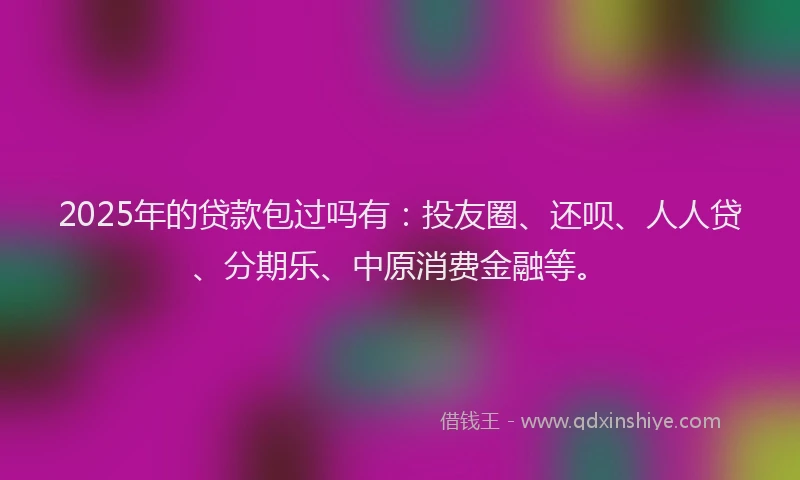 2025年的贷款包过吗有：投友圈、还呗、人人贷、分期乐、中原消费金融等。