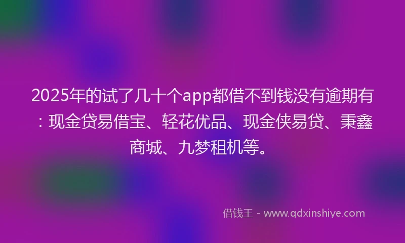 2025年的试了几十个app都借不到钱没有逾期有：现金贷易借宝、轻花优品、现金侠易贷、秉鑫商城、九梦租机等。