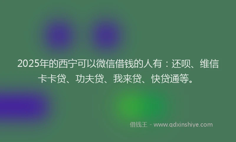 2025年的西宁可以微信借钱的人有：还呗、维信卡卡贷、功夫贷、我来贷、快贷通等。