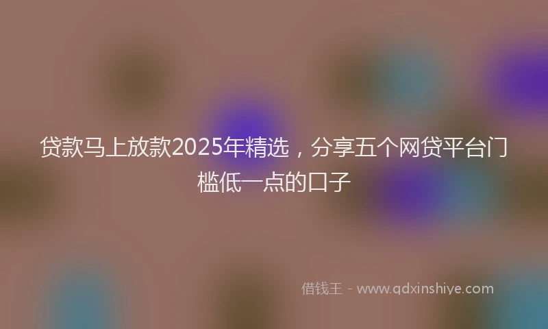 贷款马上放款2025年精选，分享五个网贷平台门槛低一点的口子