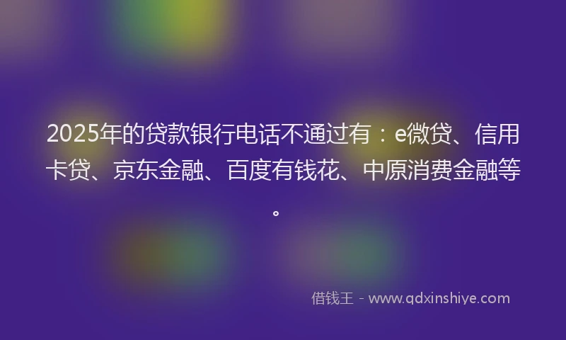 2025年的贷款银行电话不通过有：e微贷、信用卡贷、京东金融、百度有钱花、中原消费金融等。