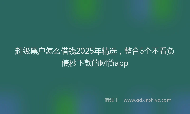 超级黑户怎么借钱2025年精选，整合5个不看负债秒下款的网贷app