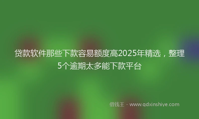 贷款软件那些下款容易额度高2025年精选，整理5个逾期太多能下款平台