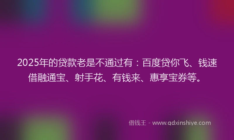 2025年的贷款老是不通过有：百度贷你飞、钱速借融通宝、射手花、有钱来、惠享宝券等。