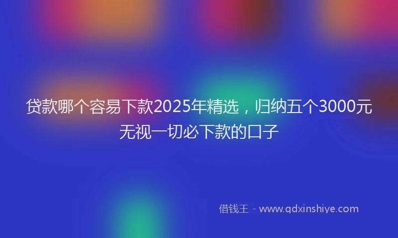 贷款哪个容易下款2025年精选，归纳五个3000元无视一切必下款的口子