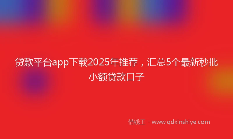贷款平台app下载2025年推荐，汇总5个最新秒批小额贷款口子