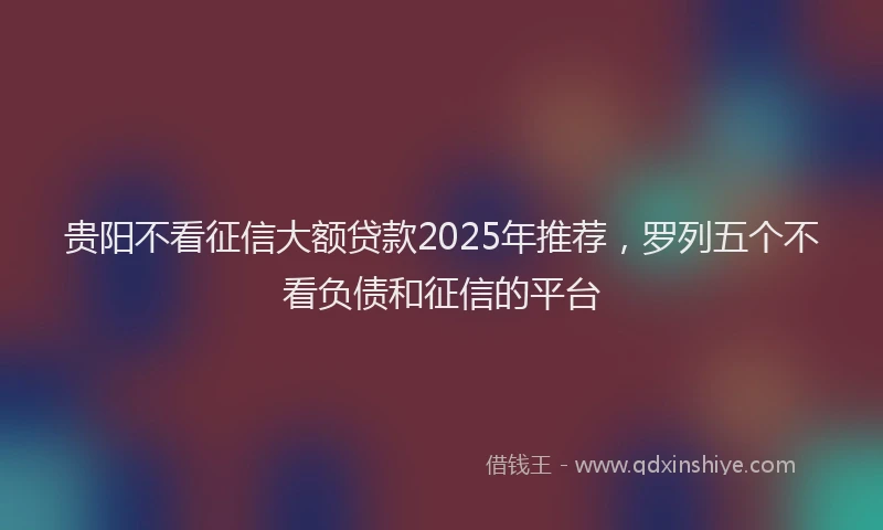 贵阳不看征信大额贷款2025年推荐，罗列五个不看负债和征信的平台