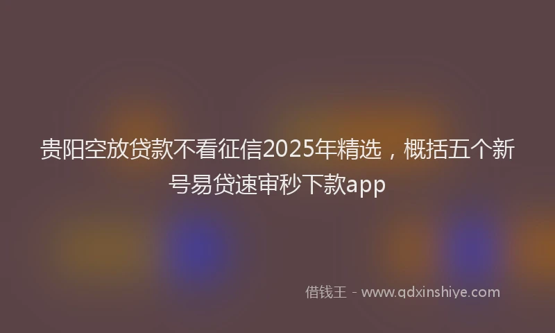 贵阳空放贷款不看征信2025年精选，概括五个新号易贷速审秒下款app