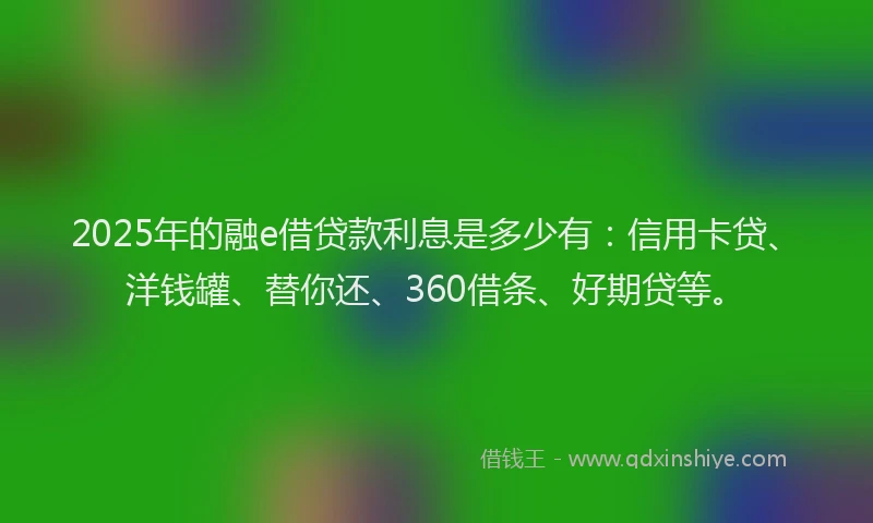2025年的融e借贷款利息是多少有：信用卡贷、洋钱罐、替你还、360借条、好期贷等。