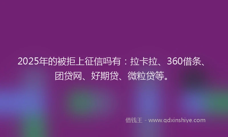 2025年的被拒上征信吗有：拉卡拉、360借条、团贷网、好期贷、微粒贷等。