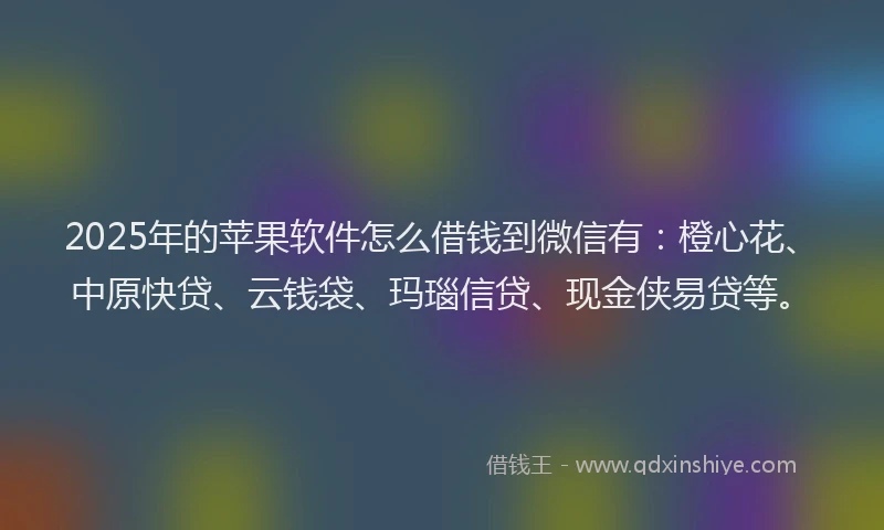 2025年的苹果软件怎么借钱到微信有：橙心花、中原快贷、云钱袋、玛瑙信贷、现金侠易贷等。