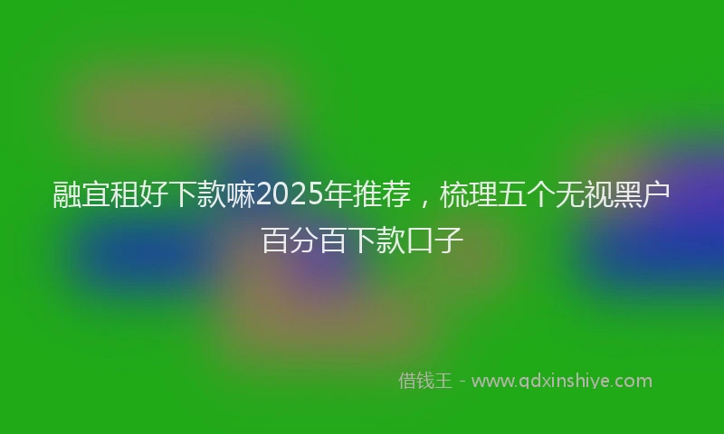 融宜租好下款嘛2025年推荐，梳理五个无视黑户百分百下款口子