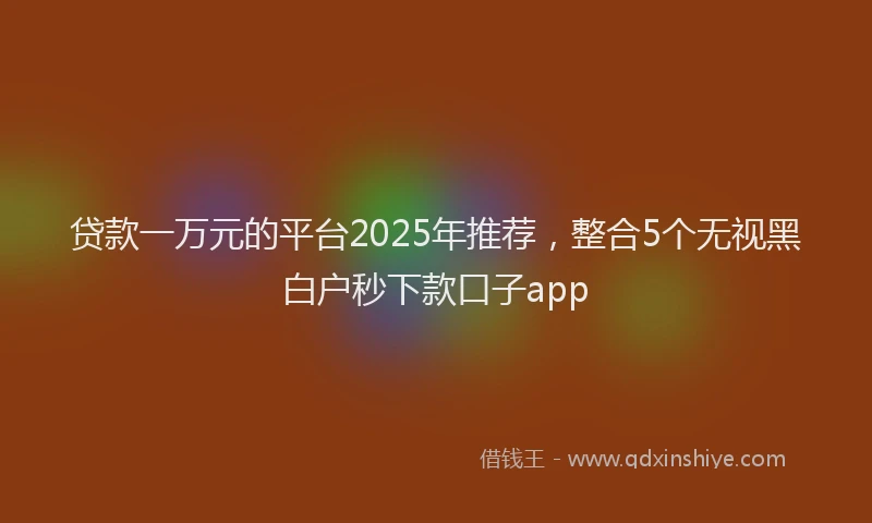 贷款一万元的平台2025年推荐，整合5个无视黑白户秒下款口子app