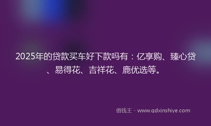 2025年的贷款买车好下款吗有：亿享购、臻心贷、易得花、吉祥花、鹿优选等。