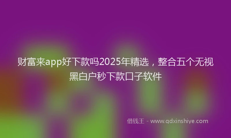 财富来app好下款吗2025年精选，整合五个无视黑白户秒下款口子软件