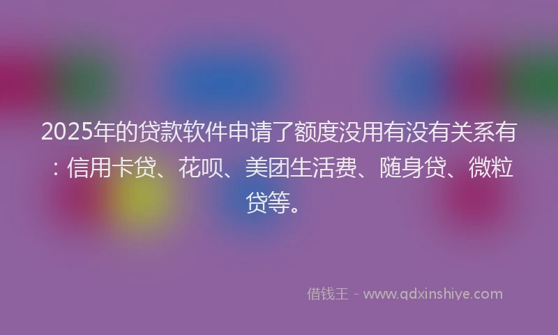 2025年的贷款软件申请了额度没用有没有关系有：信用卡贷、花呗、美团生活费、随身贷、微粒贷等。