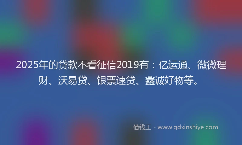 2025年的贷款不看征信2019有：亿运通、微微理财、沃易贷、银票速贷、鑫诚好物等。