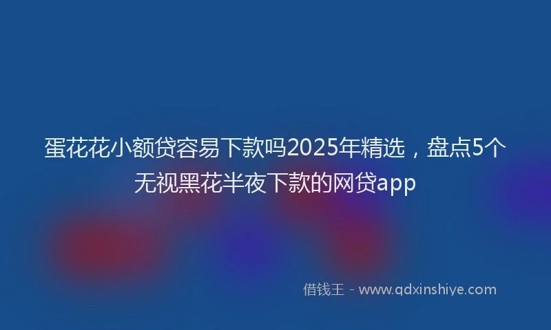 蛋花花小额贷容易下款吗2025年精选，盘点5个无视黑花半夜下款的网贷app