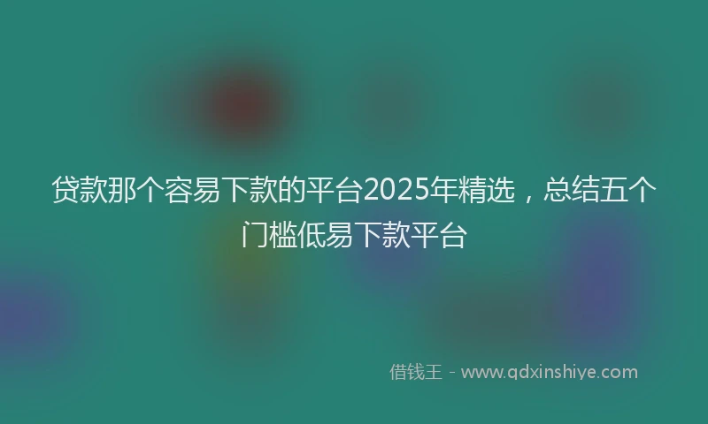 贷款那个容易下款的平台2025年精选，总结五个门槛低易下款平台