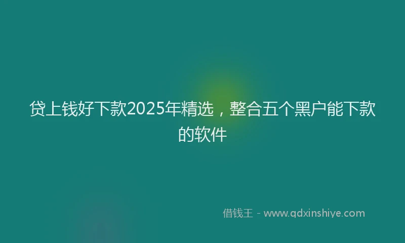 贷上钱好下款2025年精选，整合五个黑户能下款的软件