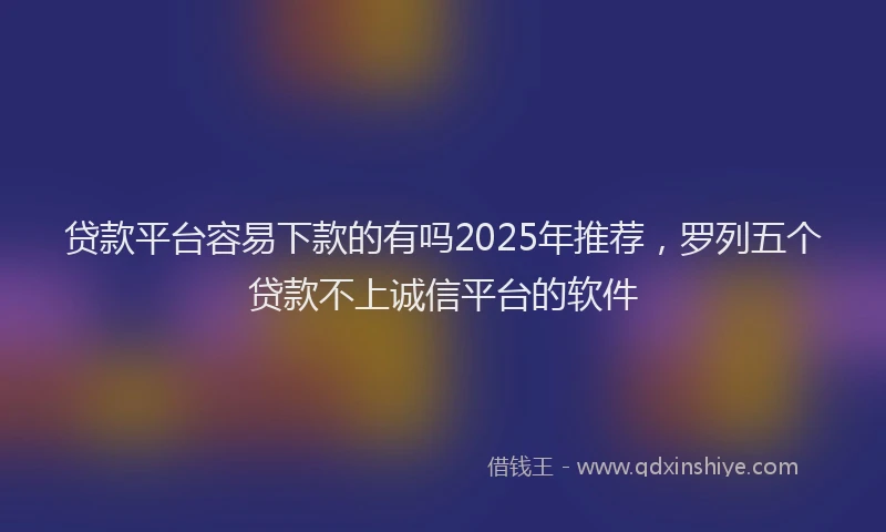 贷款平台容易下款的有吗2025年推荐，罗列五个贷款不上诚信平台的软件