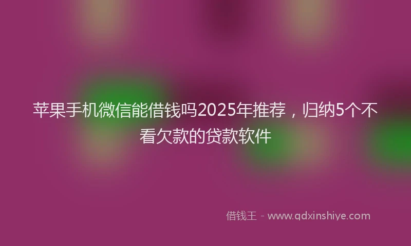 苹果手机微信能借钱吗2025年推荐，归纳5个不看欠款的贷款软件