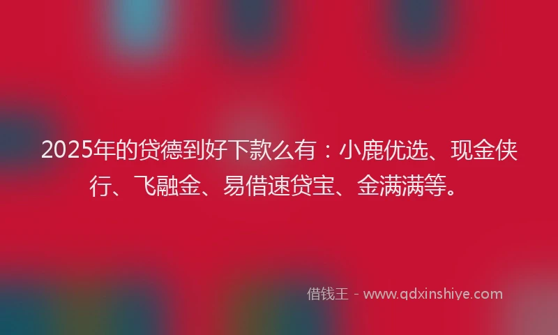 2025年的贷德到好下款么有：小鹿优选、现金侠行、飞融金、易借速贷宝、金满满等。
