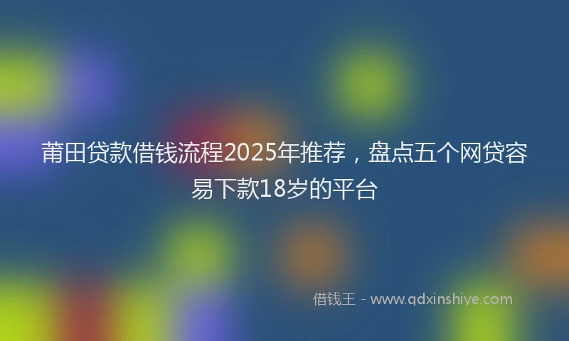 莆田贷款借钱流程2025年推荐，盘点五个网贷容易下款18岁的平台