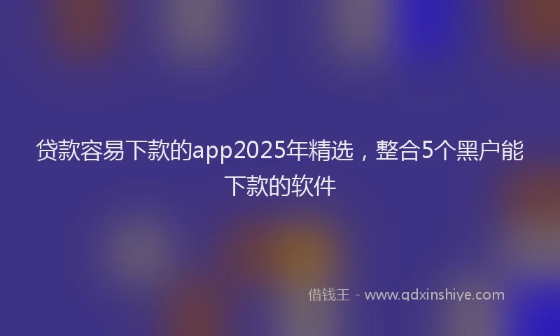 贷款容易下款的app2025年精选，整合5个黑户能下款的软件