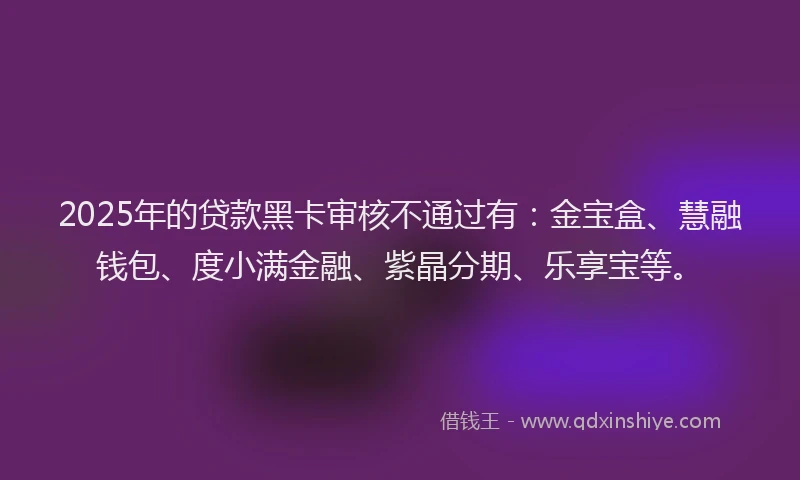 2025年的贷款黑卡审核不通过有：金宝盒、慧融钱包、度小满金融、紫晶分期、乐享宝等。