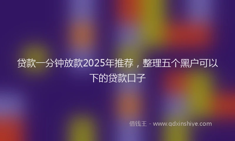 贷款一分钟放款2025年推荐，整理五个黑户可以下的贷款口子