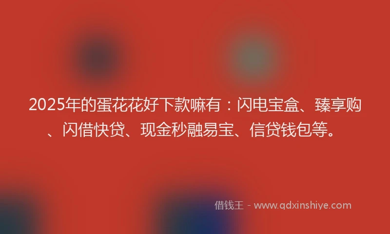 2025年的蛋花花好下款嘛有：闪电宝盒、臻享购、闪借快贷、现金秒融易宝、信贷钱包等。