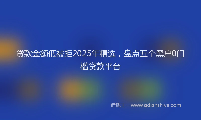 贷款金额低被拒2025年精选，盘点五个黑户0门槛贷款平台