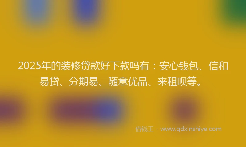 2025年的装修贷款好下款吗有：安心钱包、信和易贷、分期易、随意优品、来租呗等。