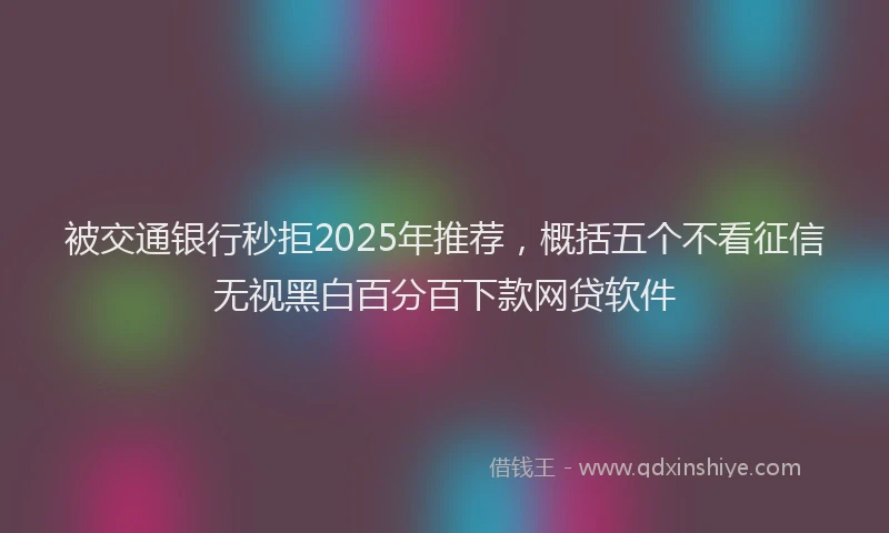 被交通银行秒拒2025年推荐，概括五个不看征信无视黑白百分百下款网贷软件
