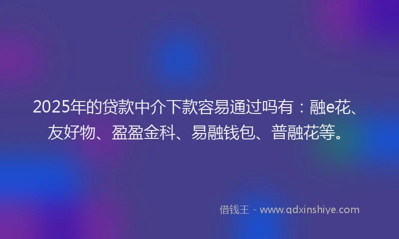 2025年的贷款中介下款容易通过吗有：融e花、友好物、盈盈金科、易融钱包、普融花等。
