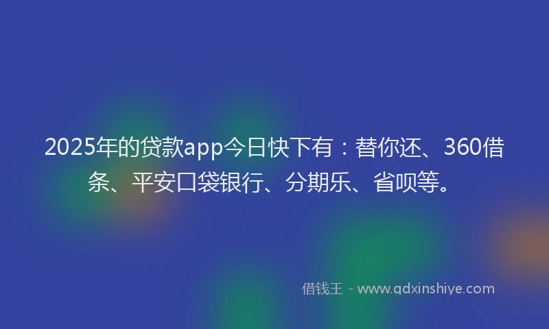 2025年的贷款app今日快下有：替你还、360借条、平安口袋银行、分期乐、省呗等。