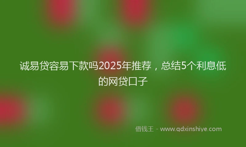 诚易贷容易下款吗2025年推荐，总结5个利息低的网贷口子