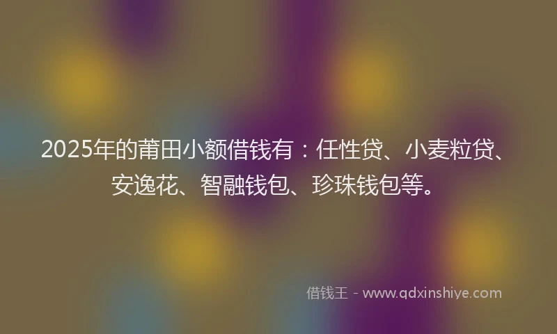 2025年的莆田小额借钱有：任性贷、小麦粒贷、安逸花、智融钱包、珍珠钱包等。