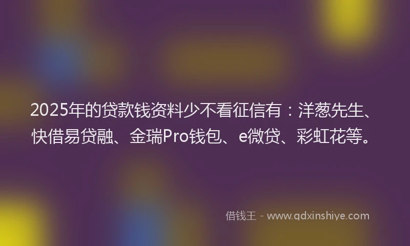 2025年的贷款钱资料少不看征信有：洋葱先生、快借易贷融、金瑞Pro钱包、e微贷、彩虹花等。