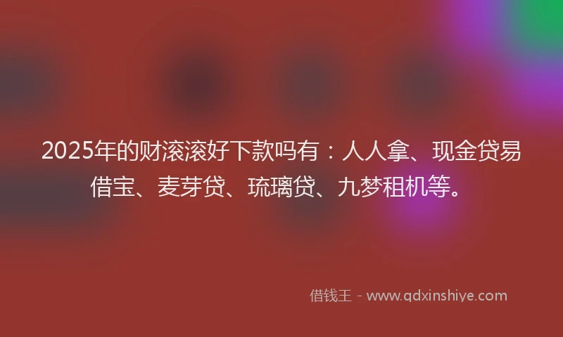 2025年的财滚滚好下款吗有：人人拿、现金贷易借宝、麦芽贷、琉璃贷、九梦租机等。