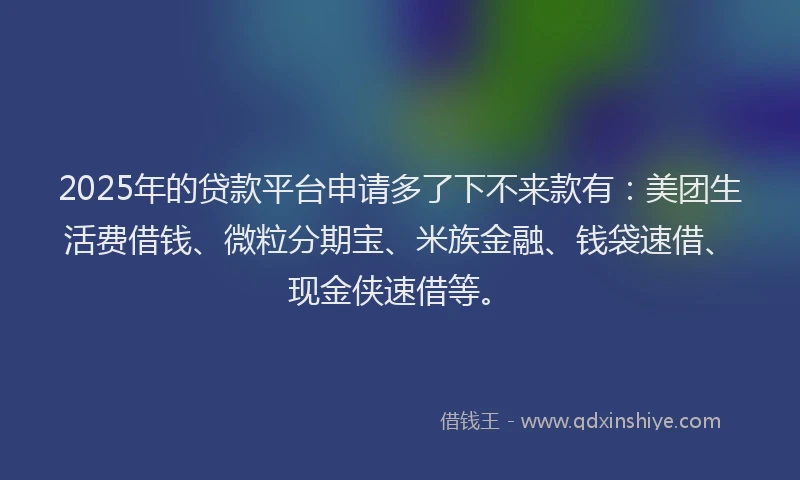 2025年的贷款平台申请多了下不来款有：美团生活费借钱、微粒分期宝、米族金融、钱袋速借、现金侠速借等。