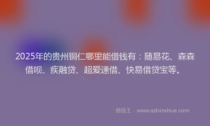 2025年的贵州铜仁哪里能借钱有：随易花、森森借呗、疾融贷、超爱速借、快易借贷宝等。
