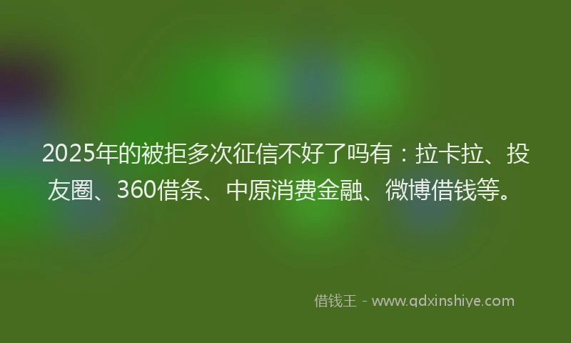 2025年的被拒多次征信不好了吗有：拉卡拉、投友圈、360借条、中原消费金融、微博借钱等。