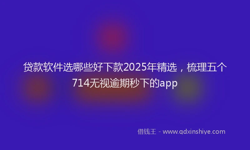 贷款软件选哪些好下款2025年精选，梳理五个714无视逾期秒下的app