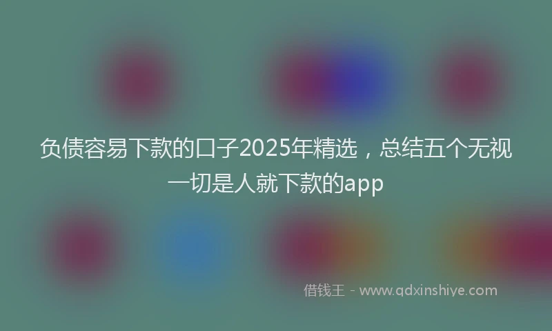 负债容易下款的口子2025年精选，总结五个无视一切是人就下款的app