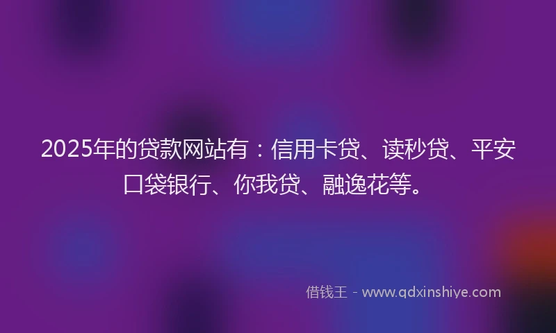 2025年的贷款网站有：信用卡贷、读秒贷、平安口袋银行、你我贷、融逸花等。