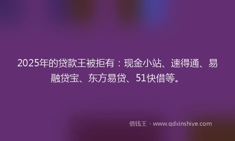 2025年的贷款王被拒有：现金小站、速得通、易融贷宝、东方易贷、51快借等。