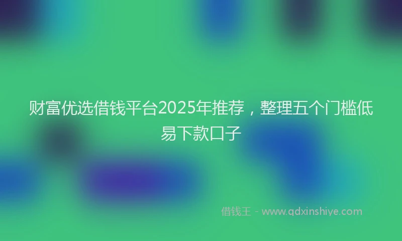 财富优选借钱平台2025年推荐，整理五个门槛低易下款口子