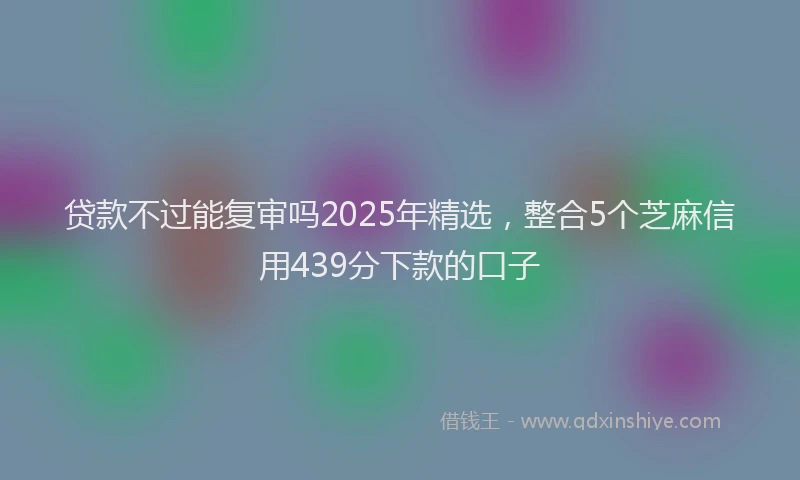 贷款不过能复审吗2025年精选，整合5个芝麻信用439分下款的口子